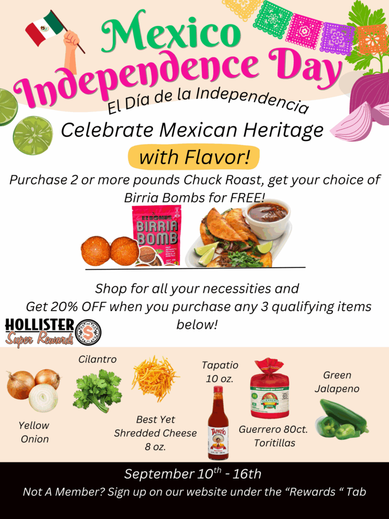 Mexico Independence Day celebrate Mexican heritage with flavor! Purchase 2 or more pounds of chuck roast, get your choice of Birria bombs for free! Shop for all your necessities and get 20% off when you purchase any 3 qualifying items. yellow onion, cilantro, best yet shredded cheese 8 oz, tapatio 10 oz, guerrero 80ct tortillas, green jalapenos. September 10th - 16th Not a member? sing up on our website under the "Rewards" tab