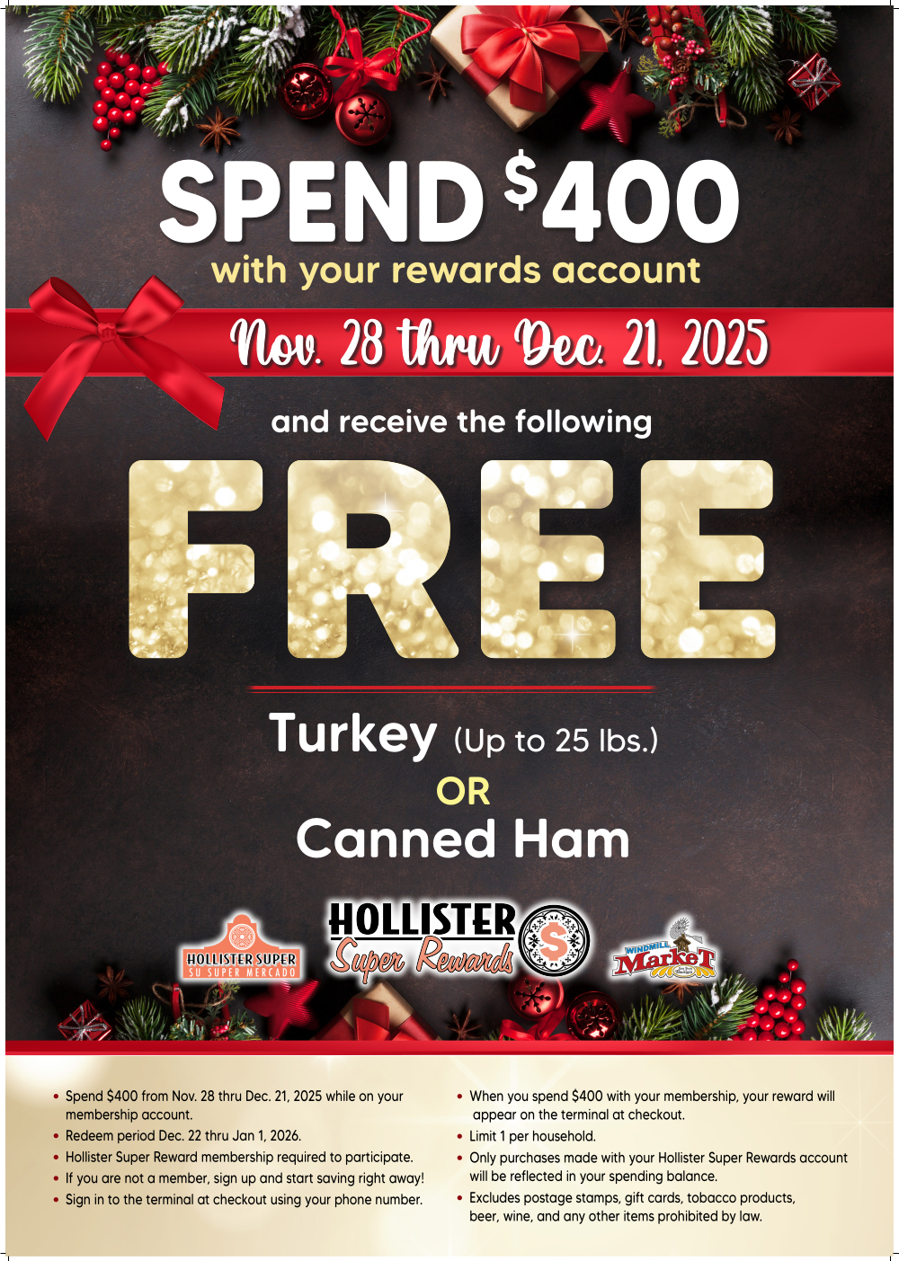 SPEND $400
with your rewards account Nov. 28 thru Dec. 21, 2025
and receive the following
FREE Turkey (Up to 25 lbs.) OR Canned Ham
Spend $400 from Nov. 28 thru Dec. 21, 2025 while on your membership account.
• Redeem period Dec. 22 thru Jan 1, 2026.
Hollister Super Reward membership required to participate.
• If
you are not a member, sign up and start saving right away! Sign in to the terminal at checkout using your phone number.
• When you spend $400 with your membership, your reward will appear on the terminal at checkout.
• Limit 1 per household.
Only purchases made with your Hollister Super Rewards account will be reflected in your spending balance.
• Excludes postage stamps, gift cards, tobacco products, beer, wine, and any other items prohibited by law.