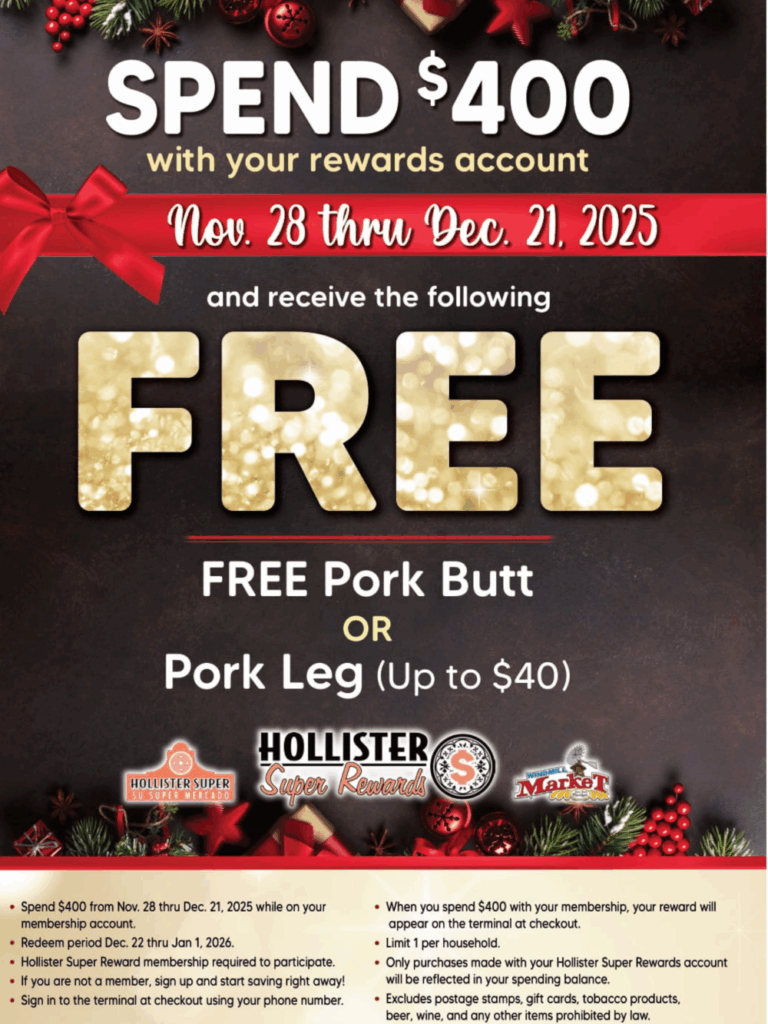 SPEND $400
with your rewards account Nov. 28 thru Dec. 21, 2025
and receive the following
FREE Pork Butt or Pork Leg (Up to $40)
Spend $400 from Nov. 28 thru Dec. 21, 2025 while on your membership account.
• Redeem period Dec. 22 thru Jan 1, 2026.
Hollister Super Reward membership required to participate.
• If
you are not a member, sign up and start saving right away! Sign in to the terminal at checkout using your phone number.
• When you spend $400 with your membership, your reward will appear on the terminal at checkout.
• Limit 1 per household.
Only purchases made with your Hollister Super Rewards account will be reflected in your spending balance.
• Excludes postage stamps, gift cards, tobacco products, beer, wine, and any other items prohibited by law.