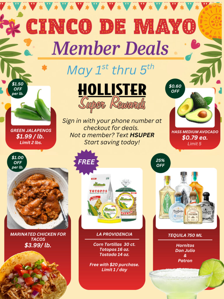 Cinco de Mayo member deals from May 1st through 5th at Hollister Super Rewards. Featured items: green jalapenos $1.99/lb, limit 2 lbs, $1.50 off per lb; Hass medium avocados $0.79 each, limit 5, $0.60 off; marinated chicken for tacos $3.99/lb, $1.00 off per lb; La Providencia corn tortillas 30 ct, totopos 16 oz, tostada 14 oz, free with $20 purchase, limit 1 per day; tequila 750 ml including Hornitos, Don Julio, and Patron, 25% off